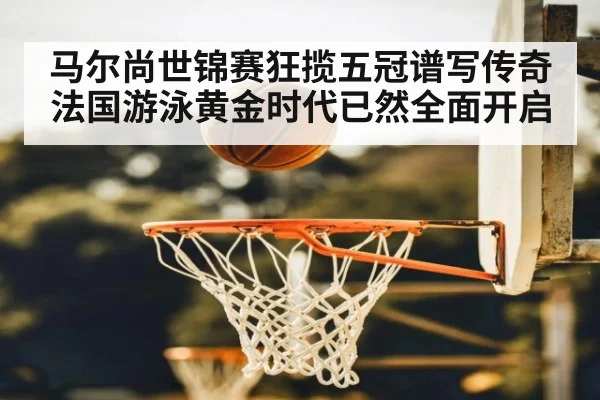 马尔尚世锦赛狂揽五冠谱写传奇 法国游泳黄金时代已然全面开启