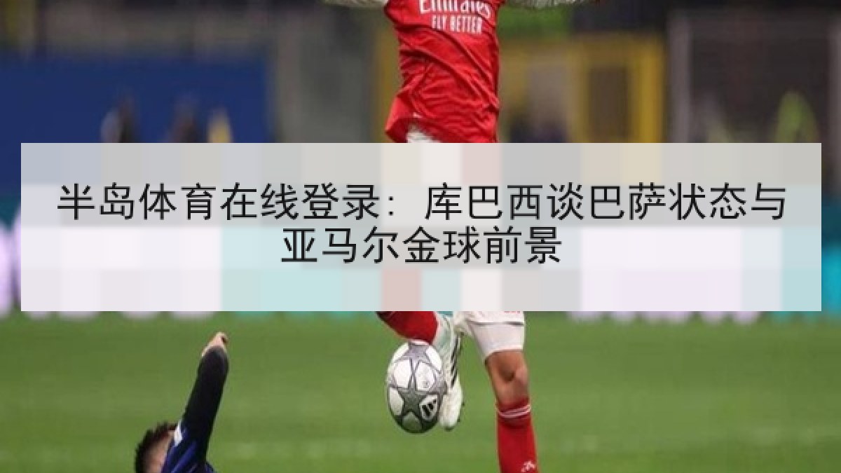半岛体育在线登录: 库巴西谈巴萨状态与亚马尔金球前景 半岛体育在线登录: 库巴西谈巴萨状态与亚马尔金球前景