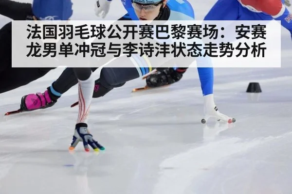 法国羽毛球公开赛巴黎赛场：安赛龙男单冲冠与李诗沣状态走势分析